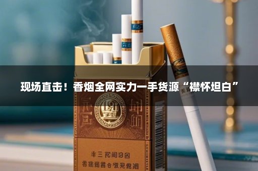 现场直击！香烟全网实力一手货源“襟怀坦白”
