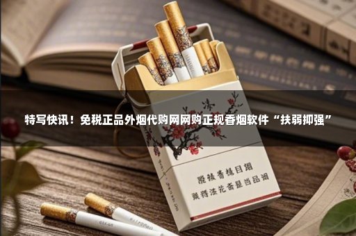 特写快讯！免税正品外烟代购网网购正规香烟软件“扶弱抑强”