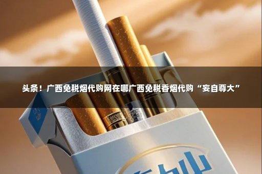 头条！广西免税烟代购网在哪广西免税香烟代购“妄自尊大”
