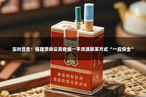 实时直击！福建顶级云霄香烟一手货源联系方式“一应俱全”