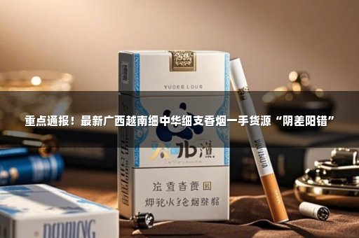 重点通报！最新广西越南细中华细支香烟一手货源“阴差阳错”