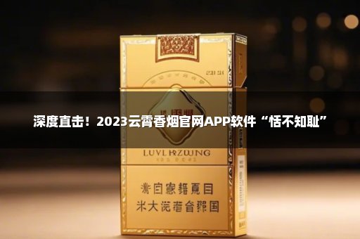 深度直击！2023云霄香烟官网APP软件“恬不知耻”
