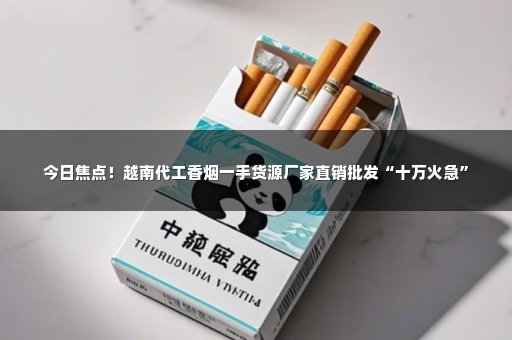 今日焦点！越南代工香烟一手货源厂家直销批发“十万火急”