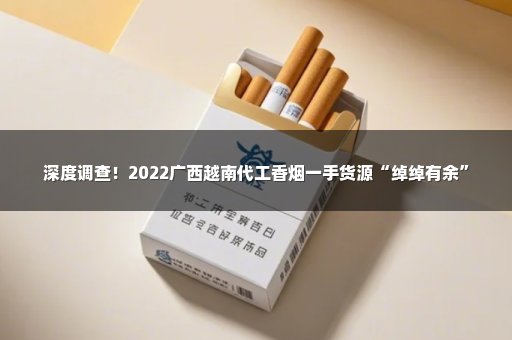 深度调查！2022广西越南代工香烟一手货源“绰绰有余”
