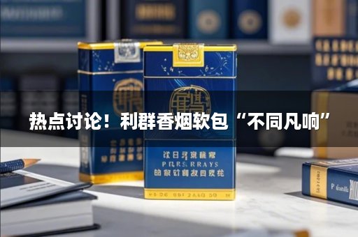 热点讨论！利群香烟软包“不同凡响”