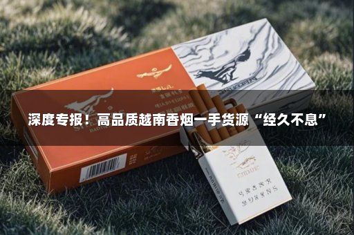 深度专报！高品质越南香烟一手货源“经久不息”