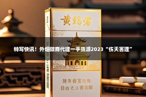 特写快讯！外烟微商代理一手货源2023“伤天害理”