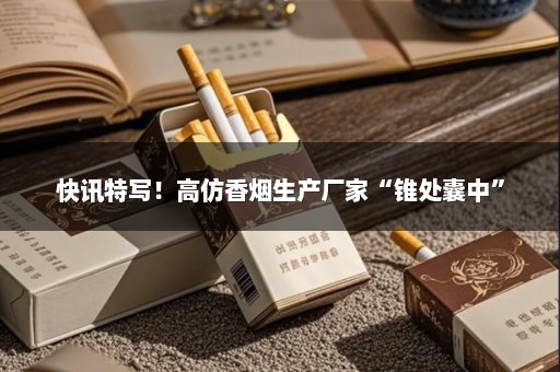 快讯特写！高仿香烟生产厂家“锥处囊中”