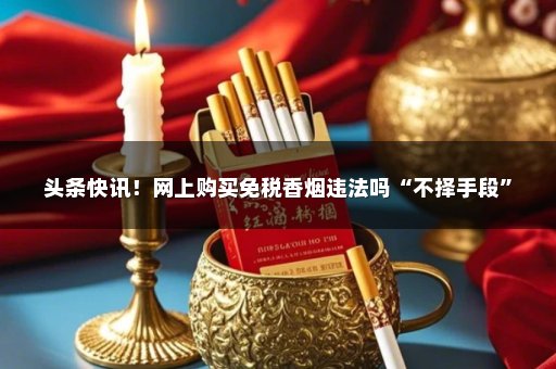 头条快讯！网上购买免税香烟违法吗“不择手段”