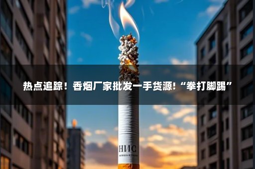 热点追踪！香烟厂家批发一手货源!“拳打脚踢”