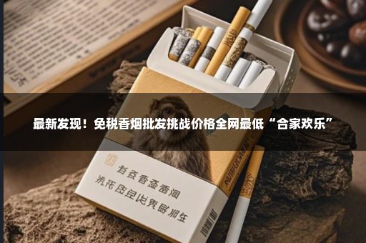 最新发现！免税香烟批发挑战价格全网最低“合家欢乐”